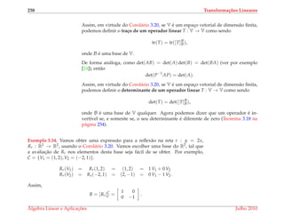 258 Transforma¸c˜oes Lineares
Assim, em virtude do Corol´ario 3.20, se V ´e um espac¸o vetorial de dimens˜ao ﬁnita,
podemos deﬁnir o tra¸co de um operador linear T : V → V como sendo
tr(T) = tr([T]B
B),
onde B ´e uma base de V.
De forma an´aloga, como det(AB) = det(A) det(B) = det(BA) (ver por exemplo
[24]), ent˜ao
det(P−1
AP) = det(A).
Assim, em virtude do Corol´ario 3.20, se V ´e um espac¸o vetorial de dimens˜ao ﬁnita,
podemos deﬁnir o determinante de um operador linear T : V → V como sendo
det(T) = det([T]B
B),
onde B ´e uma base de V qualquer. Agora podemos dizer que um operador ´e in-
vert´ıvel se, e somente se, o seu determinante ´e diferente de zero (Teorema 3.18 na
p´agina 254).
Exemplo 3.34. Vamos obter uma express˜ao para a reﬂex˜ao na reta r : y = 2x,
Rr : R2 → R2, usando o Corol´ario 3.20. Vamos escolher uma base do R2, tal que
a avaliac¸˜ao de Rr nos elementos desta base seja f´acil de se obter. Por exemplo,
C = {V1 = (1, 2), V2 = (−2, 1)}.
Rr(V1) = Rr(1, 2) = (1, 2) = 1 V1 + 0 V2
Rr(V2) = Rr(−2, 1) = (2, −1) = 0 V1 − 1 V2.
Assim,
B = [Rr]C
C =
1 0
0 −1
.
´Algebra Linear e Aplicac¸ ˜oes Julho 2010
 