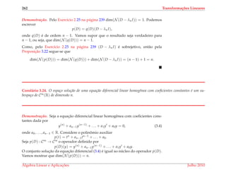 262 Transforma¸c˜oes Lineares
Demonstrac¸ ˜ao. Pelo Exerc´ıcio 2.25 na p´agina 239 dim(N (D − λn I)) = 1. Podemos
escrever
p(D) = q(D)(D − λn I),
onde q(D) ´e de ordem n − 1. Vamos supor que o resultado seja verdadeiro para
n − 1, ou seja, que dim(N (q(D))) = n − 1.
Como, pelo Exerc´ıcio 2.25 na p´agina 239 (D − λn I) ´e sobrejetivo, ent˜ao pela
Proposic¸˜ao 3.22 segue-se que
dim(N (p(D))) = dim(N (q(D))) + dim(N (D − λn I)) = (n − 1) + 1 = n.
Corol´ario 3.24. O espa¸co solu¸c˜ao de uma equa¸c˜ao diferencial linear homogˆenea com coeﬁcientes constantes ´e um su-
bespa¸co de C∞(R) de dimens˜ao n.
Demonstrac¸ ˜ao. Seja a equac¸˜ao diferencial linear homogˆenea com coeﬁcientes cons-
tantes dada por
y(n)
+ an−1y(n−1)
+ . . . + a1y + a0y = 0, (3.4)
onde a0, . . . , an−1 ∈ R. Considere o polinˆomio auxiliar
p(t) = tn + an−1tn−1 + . . . + a0.
Seja p(D) : C∞ → C∞ o operador deﬁnido por
p(D)(y) = y(n) + an−1y(n−1) + . . . + a1y + a0y.
O conjunto soluc¸˜ao da equac¸˜ao diferencial (3.4) ´e igual ao n´ucleo do operador p(D).
Vamos mostrar que dim(N (p(D))) = n.
´Algebra Linear e Aplicac¸ ˜oes Julho 2010
 