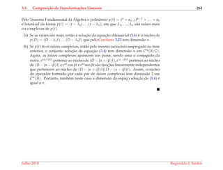3.3 Composi¸c˜ao de Transforma¸c˜oes Lineares 263
Pelo Teorema Fundamental da ´Algebra o polinˆomio p(t) = tn + an−1tn−1 + . . . + a0
´e fator´avel da forma p(t) = (t − λ1) . . . (t − λn), em que λ1, . . . , λn s˜ao ra´ızes reais
ou complexas de p(t).
(a) Se as ra´ızes s˜ao reais, ent˜ao a soluc¸˜ao da equac¸˜ao diferencial (3.4) ´e o n´ucleo de
p(D) = (D − λ1I) . . . (D − λn I) que pelo Corol´ario 3.23 tem dimens˜ao n.
(b) Se p(t) tiver ra´ızes complexas, ent˜ao pelo mesmo racioc´ınio empregado no item
anterior, o conjunto soluc¸˜ao da equac¸˜ao (3.4) tem dimens˜ao n em C∞(R; C).
Agora, as ra´ızes complexas aparecem aos pares, sendo uma o conjugado da
outra. e(α+iβ)t pertence ao n´ucleo de (D − (α + iβ)I), e(α−iβ)t pertence ao n´ucleo
de (D − (α − iβ)I) e eαt cos βt e eαtsen βt s˜ao func¸ ˜oes linearmente independentes
que pertencem ao n´ucleo de (D − (α + iβ)I)(D − (α − iβ)I). Assim, o n´ucleo
do operador formado por cada par de ra´ızes complexas tem dimens˜ao 2 em
C∞(R). Portanto, tamb´em neste caso a dimens˜ao do espac¸o soluc¸˜ao de (3.4) ´e
igual a n.
Julho 2010 Reginaldo J. Santos
 