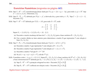 264 Transforma¸c˜oes Lineares
Exerc´ıcios Num´ericos (respostas na p´agina 443)
3.3.1. Seja T : R2 → R2 a transformac¸˜ao linear dada por T(x, y) = (2x + y, x − 3y), para todo (x, y) ∈ R2. Seja
C = {(1, 1), (1, 2)}. Determine [T]C
C.
3.3.2. Seja D : P1 → P1 deﬁnida por D(p) = p , a derivada de p, para todo p ∈ P1. Seja C = {1 + t, 1 − t}.
Encontre [D]C
C.
3.3.3. Seja T : R3 → R3 deﬁnida por T(X) = AX, para todo X ∈ R3, onde
A =


3 −1 −2
0 0 −2
0 0 −1

 .
Sejam V1 = (1, 0, 0), V2 = (1, 2, 0) e V3 = (0, −2, 1).
(a) Encontre a matriz mudanc¸a de base de C = {V1, V2, V3} para a base canˆonica B = {E1, E2, E3};
(b) Use a matriz obtida no item anterior para determinar a matriz B que representa T com relac¸˜ao `a
base {V1, V2, V3}.
3.3.4. Seja T : P2 → P2 a transformac¸˜ao linear dada por T(p)(t) = tp (t) + p (t).
(a) Encontre a matriz A que representa T com relac¸˜ao a B = {1, t, t2}.
(b) Encontre a matriz B que representa T com relac¸˜ao a C = {1, t, 1 + t2}.
(c) Encontre a matriz P tal que B = P−1AP.
(d) Se p(t) = a0 + a1t + a2(1 + t2), calcule Tn(p).
3.3.5. Considere a reta r : (x, y, z) = t(1, 1, 1). Sejam B = {E1, E2, E3} a base canˆonica do R3 e C = {U1, U2, U3}
a base ortonormal de R3 deﬁnida por U1 = 1/
√
3(1, 1, 1), U2 = 1/
√
2(−1, 1, 0) e U3 = 1/
√
6(−1, −1, 2).
(a) Seja Pr : R3 → R3 a projec¸˜ao ortogonal na reta r. Encontre [Pr]C
C e [Pr]B
B.
(b) Seja Rr : R3 → R3 a reﬂex˜ao em relac¸˜ao `a reta r. Encontre [Rr]C
C e [Rr]B
B.
´Algebra Linear e Aplicac¸ ˜oes Julho 2010
 