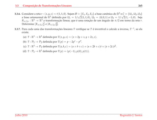 3.3 Composi¸c˜ao de Transforma¸c˜oes Lineares 265
3.3.6. Considere a reta r : (x, y, z) = t(1, 1, 0). Sejam B = {E1, E2, E3} a base canˆonica do R3 e C = {U1, U2, U3}
a base ortonormal de R3 deﬁnida por U1 = 1/
√
2(1, 1, 0), U2 = (0, 0, 1) e U3 = 1/
√
2(1, −1, 0). Seja
Rπ/2,r : R3 → R3 a transformac¸˜ao linear, que ´e uma rotac¸˜ao de um ˆangulo de π/2 em torno da reta r.
Determine [Rπ/2,r]C
C e [Rπ/2,r]B
B.
3.3.7. Para cada uma das transformac¸ ˜oes lineares T veriﬁque se T ´e invert´ıvel e calcule a inversa, T−1, se ela
existe.
(a) T : R3 → R3 deﬁnida por T(x, y, z) = (x + 2y + z, y + 2z, z).
(b) T : P2 → P2 deﬁnida por T(p) = p − 2p − p .
(c) T : R3 → P2 deﬁnida por T(a, b, c) = (a + b + c) + (a + 2b + c)t + (a + 2c)t2.
(d) T : P2 → R3 deﬁnida por T(p) = (p(−1), p(0), p(1)).
Julho 2010 Reginaldo J. Santos
 