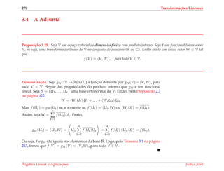 270 Transforma¸c˜oes Lineares
3.4 A Adjunta
Proposi¸c˜ao 3.25. Seja V um espa¸co vetorial de dimens˜ao ﬁnita com produto interno. Seja f um funcional linear sobre
V, ou seja, uma transforma¸c˜ao linear de V no conjunto de escalares (R ou C). Ent˜ao existe um ´unico vetor W ∈ V tal
que
f (V) = V, W , para todo V ∈ V.
Demonstrac¸ ˜ao. Seja gW : V → R(ou C) a func¸˜ao deﬁnida por gW(V)= V, W , para
todo V ∈ V. Segue das propriedades do produto interno que gW ´e um funcional
linear. Seja B = {U1, . . . , Un} uma base ortonormal de V. Ent˜ao, pela Proposic¸˜ao 2.7
na p´agina 122,
W = W, U1 U1 + . . . + W, Un Un.
Mas, f (Uk) = gW(Uk) se, e somente se, f (Uk) = Uk, W ou W, Uk = f (Uk).
Assim, seja W =
n
∑
k=1
f (Uk)Uk. Ent˜ao,
gW(Uj) = Uj, W = Uj,
n
∑
k=1
f (Uk)Uk =
n
∑
k=1
f (Uk) Uj, Uk = f (Uj).
Ou seja, f e gW s˜ao iguais nos elementos da base B. Logo, pelo Teorema 3.1 na p´agina
213, temos que f (V) = gW(V) = V, W , para todo V ∈ V.
´Algebra Linear e Aplicac¸ ˜oes Julho 2010
 