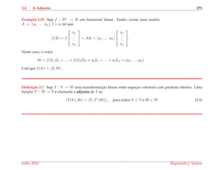 3.4 A Adjunta 271
Exemplo 3.35. Seja f : Rn → R um funcional linear. Ent˜ao, existe uma matriz
A = [ a1 . . . an ], 1 × n, tal que
f (X) = f



x1
...
xn


 = AX = [ a1 . . . an ]



x1
...
xn


 .
Neste caso, o vetor
W = f (E1)E1 + . . . + f (E3)E3 = a1E1 + . . . + anEn = (a1, . . . , an)
´e tal que f (X) = X, W .
Deﬁni¸c˜ao 3.7. Seja T : V → W uma transformac¸˜ao linear entre espac¸os vetoriais com produto interno. Uma
func¸˜ao T∗ : W → V ´e chamada a adjunta de T se,
T(V), W = V, T∗
(W) , para todos V ∈ V e W ∈ W. (3.5)
Julho 2010 Reginaldo J. Santos
 