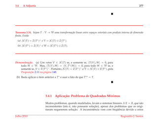 3.4 A Adjunta 277
Teorema 3.31. Sejam T : V → W uma transforma¸c˜ao linear entre espa¸cos vetoriais com produto interno de dimens˜ao
ﬁnita. Ent˜ao
(a) N (T) = I(T∗)⊥ e V = N (T) ⊕ I(T∗).
(b) N (T∗) = I(T)⊥ e W = N (T∗) ⊕ I(T).
Demonstrac¸ ˜ao. (a) Um vetor V ∈ N (T) se, e somente se, T(V), W = 0, para
todo W ∈ W. Mas, T(V), W = V, T∗(W) = 0, para todo W ∈ W se, e
somente se, V ∈ I(T∗)⊥. Portanto, N (T) = I(T∗)⊥ e V = N (T) ⊕ I(T∗), pela
Proposic¸˜ao 2.11 na p´agina 148.
(b) Basta aplicar o item anterior a T∗ e usar o fato de que T∗∗ = T.
3.4.1 Aplica¸c˜ao: Problema de Quadrados M´ınimos
Muitos problemas, quando modelados, levam a sistemas lineares A X = B, que s˜ao
inconsistentes (isto ´e, n˜ao possuem soluc¸˜ao), apesar dos problemas que os origi-
naram requererem soluc¸˜ao. A inconsistˆencia vem com freq¨uˆencia devido a erros
Julho 2010 Reginaldo J. Santos
 