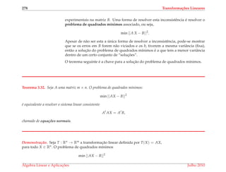 278 Transforma¸c˜oes Lineares
experimentais na matriz B. Uma forma de resolver esta inconsistˆencia ´e resolver o
problema de quadrados m´ınimos associado, ou seja,
min ||A X − B||2
.
Apesar de n˜ao ser esta a ´unica forma de resolver a inconsistˆencia, pode-se mostrar
que se os erros em B forem n˜ao viciados e os bi tiverem a mesma variˆancia (ﬁxa),
ent˜ao a soluc¸˜ao do problema de quadrados m´ınimos ´e a que tem a menor variˆancia
dentro de um certo conjunto de “soluc¸ ˜oes”.
O teorema seguinte ´e a chave para a soluc¸˜ao do problema de quadrados m´ınimos.
Teorema 3.32. Seja A uma matriz m × n. O problema de quadrados m´ınimos:
min ||AX − B||2
´e equivalente a resolver o sistema linear consistente
At
AX = At
B,
chamado de equac¸ ˜oes normais.
Demonstrac¸ ˜ao. Seja T : Rn → Rm a transformac¸˜ao linear deﬁnida por T(X) = AX,
para todo X ∈ Rn. O problema de quadrados m´ınimos
min ||AX − B||2
´Algebra Linear e Aplicac¸ ˜oes Julho 2010
 