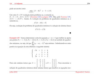 3.4 A Adjunta 279
pode ser escrito como
min
Y∈I(T)
||Y − B||2
e Y = A X.
Um vetor X ∈ Rn ´e soluc¸˜ao deste problema se, e somente se,
B − Y = B − A X ∈ I(T)⊥ (Teorema 2.12 na p´agina 157). Mas, pelo Teorema 3.31,
I(T)⊥ = N (T∗). Assim, X ´e soluc¸˜ao do problema de quadrados m´ınimos se, e
somente se,
At
(B − AX) = ¯0.
Ou seja, a soluc¸˜ao do problema de quadrados m´ınimos ´e a soluc¸˜ao do sistema linear
At
A X = At
B.
Exemplo 3.37. Vamos determinar a reta de equac¸˜ao y = ax + b que melhor se ajusta
aos pontos P1 = (−3, 6), P2 = (0, 4), P3 = (1, 0) e P4 = (2, 2) no sentido de quadra-
dos m´ınimos, ou seja, tal que
4
∑
i=1
(yi − axi − b)2
seja m´ınimo. Substituindo-se estes
pontos na equac¸˜ao da reta obtemos o seguinte sistema



−3a + b = 6
b = 4
a + b = 0
2a + b = 2
Para este sistema temos que A =




−3 1
0 1
1 1
2 1



 e B =




6
4
0
2



. Para encontrar a
soluc¸˜ao de quadrados m´ınimos deste sistema temos que resolver as equac¸ ˜oes nor-
Julho 2010 Reginaldo J. Santos
 