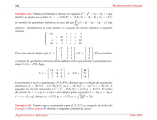 282 Transforma¸c˜oes Lineares
Exemplo 3.39. Vamos determinar o c´ırculo de equac¸˜ao x2 + y2 = ax + by + c que
melhor se ajusta aos pontos P1 = (−2, 0), P2 = (0, 2), P3 = (1, −3) e P4 = (3, 1)
no sentido de quadrados m´ınimos, ou seja, tal que
4
∑
i=1
(x2
i + y2
i − axi − byi − c)2
seja
m´ınimo. Substituindo-se estes pontos na equac¸˜ao do c´ırculo obtemos o seguinte
sistema 


−2a + c = 4
+ 2b + c = 4
a − 3b + c = 10
3a + b + c = 10
Para este sistema temos que A =




−2 0 1
0 2 1
1 −3 1
3 1 1



 e B =




4
4
10
10



. Para encontrar
a soluc¸˜ao de quadrados m´ınimos deste sistema temos que resolver as equac¸ ˜oes nor-
mais At AX = AtB. Aqui,
At
A =


14 0 2
0 14 0
2 0 4

 e At
B =


44
20
14


Escalonando a matriz aumentada [At A|AtB] obtemos que a soluc¸˜ao de quadrados
m´ınimos ´e X = [18/13 − 6/7 82/13]t, ou a = 18/13, b = −6/7 e c = 82/13. A
equac¸˜ao do c´ırculo procurado ´e x2 + y2 − (18/13)x + (6/7)y = 82/13. O centro
do c´ırculo P0 = (x0, y0) e o raio r s˜ao obtidos pelas equac¸ ˜oes a = 2x0, b = 2y0 e
r2 = c + x2
0 + y2
0. Assim, x0 = 9/13, y0 = −3/7 e r = 57724
8281 ≈ 2, 6.
Exemplo 3.40. Vamos, agora, acrescentar o par (1/2, 3/2) ao conjunto de dados do
Exemplo 1.70 na p´agina 85 obtendo o seguinte conjunto de dados
´Algebra Linear e Aplicac¸ ˜oes Julho 2010
 