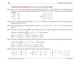 284 Transforma¸c˜oes Lineares
Exerc´ıcios Num´ericos (respostas na p´agina 448)
3.4.1. Seja T : Rn → Rm uma transformac¸˜ao linear deﬁnida por T(X) = AX, para todo X ∈ Rn. Determine uma
base para cada um dos seguintes subespac¸os I(T∗), N (T), I(T) e N (T∗), para cada uma das seguintes
matrizes.
(a)




4 −2
1 3
2 1
3 4



 (b)




1 0 0 0
0 1 1 1
0 0 1 1
1 1 2 2




3.4.2. Seja W o subespac¸o de R3 gerado por V = (1, −1, 1). Encontre uma base para W⊥ e dˆe uma interpretac¸˜ao
geom´etrica para W e W⊥.
3.4.3. Seja W o subespac¸o do R4 gerado pelos vetores V1 = (1, 0, −2, 1) e V2 = (0, 1, 3, −2). Encontre uma base
para W⊥.
3.4.4. Encontre a equac¸˜ao da par´abola que melhor se ajusta aos pontos dados no sentido de quadrados
m´ınimos, ou seja, tal que
4
∑
i=1
(yi − ax2
i − bxi − c)2
seja m´ınimo:
(a) P1 = (−2, 1), P2 = (−1, 2), P3 = (1, 0) e P4 = (2, 7).
(b) P1 = (−2, 1), P2 = (−1, 3), P3 = (1, 3) e P4 = (2, 11).
3.4.5. Encontre a equac¸˜ao do c´ırculo que melhor se ajusta aos pontos dados no sentido de quadrados m´ınimos,
ou seja, tal que
4
∑
i=1
(x2
i + y2
i − axi − byi − c)2
seja m´ınimo:
(a) P1 = (−2, 0), P2 = (0, 1), P3 = (1, −2) e P4 = (2, 1).
(b) P1 = (−2, 1), P2 = (−1, −2), P3 = (0, 1) e P4 = (2, 0).
3.4.6. Encontre a soluc¸˜ao de quadrados m´ınimos dos seguintes sistemas:
(a)



x + 2y = 3
2x + 4y = 2
−x − 2y = 1
(b)



−x + y = 10
2x + y = 5
x − 2y = 20
(c)



x + y + z = 4
−x + y + z = 2
− y + z = 1
x + z = 2
´Algebra Linear e Aplicac¸ ˜oes Julho 2010
 