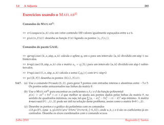 3.4 A Adjunta 285
Exerc´ıcios usando o MATLAB
Comandos do MATLAB :
>> x=linspace(a,b) cria um vetor contendo 100 valores igualmente espac¸ados entre a e b.
>> plot(x,f(x)) desenha as func¸˜ao f(x) ligando os pontos (xi, f (xi)).
Comandos do pacote GAAL:
>> qk=spline1(k,x,nbp,a,b) calcula o spline qk em x para um intervalo [a,b] dividido em nbp-1 su-
bintervalos.
>> A=spline1(X,nbp,a,b) cria a matriz aij = qj(Xi) para um intervalo [a,b] dividido em nbp-1 subin-
tervalos.
>> f=spline1(C,x,nbp,a,b) calcula a soma Ckqk(x) com k=1:nbp+2
>> po([X,Y]) desenha os pontos (X(i),Y(i)).
3.4.7. (a) Use o comando P=randi(5,2), para gerar 5 pontos com entradas inteiras e aleat´orias entre −5 e 5.
Os pontos est˜ao armazenados nas linhas da matriz P.
(b) Use o MATLAB para encontrar os coeﬁcientes a, b, c e d da func¸˜ao polinomial
p(x) = ax3 + bx2 + cx + d que melhor se ajusta aos pontos dados pelas linhas da matriz P, no
sentido de quadrados m´ınimos, ou seja, tal que ∑(yi − ax3
i − bx2
i − cx − d)2 seja m´ınimo. A matriz
A=matvand(P(:,1),3) pode ser ´util na soluc¸˜ao deste problema, assim como a matriz B=P(:,2).
(c) Desenhe os pontos e o gr´aﬁco do polinˆomio com os comandos
clf,po(P), syms x, plotf1(a*x^3+b*x^2+c*x+d,[-5,5]), onde a,b,c e d s˜ao os coeﬁcientes j´a en-
contrados. Desenhe os eixos coordenados com o comando eixos.
Julho 2010 Reginaldo J. Santos
 