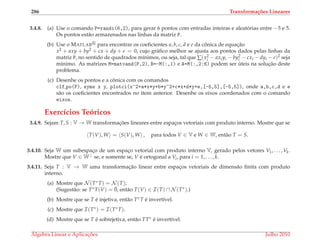 286 Transforma¸c˜oes Lineares
3.4.8. (a) Use o comando P=randi(6,2), para gerar 6 pontos com entradas inteiras e aleat´orias entre −5 e 5.
Os pontos est˜ao armazenados nas linhas da matriz P.
(b) Use o MATLAB para encontrar os coeﬁcientes a, b, c, d e e da cˆonica de equac¸˜ao
x2 + axy + by2 + cx + dy + e = 0, cujo gr´aﬁco melhor se ajusta aos pontos dados pelas linhas da
matriz P, no sentido de quadrados m´ınimos, ou seja, tal que ∑(x2
i − axiyi − by2
i − cxi − dyi − e)2 seja
m´ınimo. As matrizes M=matvand(P,2), B=-M(:,1) e A=M(:,2:6) podem ser ´uteis na soluc¸˜ao deste
problema.
(c) Desenhe os pontos e a cˆonica com os comandos
clf,po(P), syms x y, plotci(x^2+a*x*y+b*y^2+c*x+d*y+e,[-5,5],[-5,5]), onde a,b,c,d e e
s˜ao os coeﬁcientes encontrados no item anterior. Desenhe os eixos coordenados com o comando
eixos.
Exerc´ıcios Te´oricos
3.4.9. Sejam T, S : V → W transformac¸ ˜oes lineares entre espac¸os vetoriais com produto interno. Mostre que se
T(V), W = S(V), W , para todos V ∈ V e W ∈ W, ent˜ao T = S.
3.4.10. Seja W um subespac¸o de um espac¸o vetorial com produto interno V, gerado pelos vetores V1, . . . , Vk.
Mostre que V ∈ W⊥ se, e somente se, V ´e ortogonal a Vi, para i = 1, . . . , k.
3.4.11. Seja T : V → W uma transformac¸˜ao linear entre espac¸os vetoriais de dimens˜ao ﬁnita com produto
interno.
(a) Mostre que N (T∗T) = N (T);
(Sugest˜ao: se T∗T(V) = ¯0, ent˜ao T(V) ∈ I(T) ∩ N (T∗).)
(b) Mostre que se T ´e injetiva, ent˜ao T∗T ´e invert´ıvel.
(c) Mostre que I(T∗) = I(T∗T).
(d) Mostre que se T ´e sobrejetiva, ent˜ao TT∗ ´e invert´ıvel.
´Algebra Linear e Aplicac¸ ˜oes Julho 2010
 