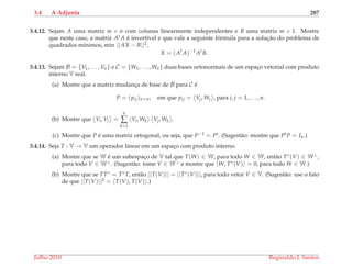 3.4 A Adjunta 287
3.4.12. Sejam A uma matriz m × n com colunas linearmente independentes e B uma matriz m × 1. Mostre
que neste caso, a matriz At A ´e invert´ıvel e que vale a seguinte f´ormula para a soluc¸˜ao do problema de
quadrados m´ınimos, min ||AX − B||2,
X = (At
A)−1
At
B.
3.4.13. Sejam B = {V1, . . . , Vn} e C = {W1, . . . , Wn} duas bases ortonormais de um espac¸o vetorial com produto
interno V real.
(a) Mostre que a matriz mudanc¸a de base de B para C ´e
P = (pij)n×n, em que pij = Vj, Wi , para i, j = 1, . . . , n.
(b) Mostre que Vi, Vj =
n
∑
k=1
Vi, Wk Vj, Wk .
(c) Mostre que P ´e uma matriz ortogonal, ou seja, que P−1 = Pt. (Sugest˜ao: mostre que PtP = In.)
3.4.14. Seja T : V → V um operador linear em um espac¸o com produto interno.
(a) Mostre que se W ´e um subespac¸o de V tal que T(W) ∈ W, para todo W ∈ W, ent˜ao T∗(V) ∈ W⊥,
para todo V ∈ W⊥. (Sugest˜ao: tome V ∈ W⊥ e mostre que W, T∗(V) = 0, para todo W ∈ W.)
(b) Mostre que se TT∗ = T∗T, ent˜ao ||T(V)|| = ||T∗(V)||, para todo vetor V ∈ V. (Sugest˜ao: use o fato
de que ||T(V)||2 = T(V), T(V) .)
Julho 2010 Reginaldo J. Santos
 