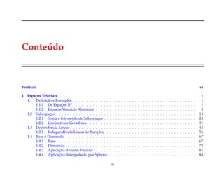 Conte´udo
Pref´acio vi
1 Espa¸cos Vetoriais 1
1.1 Deﬁnic¸˜ao e Exemplos . . . . . . . . . . . . . . . . . . . . . . . . . . . . . . . . . . . . . . . . . . . . 1
1.1.1 Os Espac¸os Rn . . . . . . . . . . . . . . . . . . . . . . . . . . . . . . . . . . . . . . . . . . . 1
1.1.2 Espac¸os Vetoriais Abstratos . . . . . . . . . . . . . . . . . . . . . . . . . . . . . . . . . . . . 5
1.2 Subespac¸os . . . . . . . . . . . . . . . . . . . . . . . . . . . . . . . . . . . . . . . . . . . . . . . . . . 14
1.2.1 Soma e Intersec¸˜ao de Subespac¸os . . . . . . . . . . . . . . . . . . . . . . . . . . . . . . . . . 24
1.2.2 Conjunto de Geradores . . . . . . . . . . . . . . . . . . . . . . . . . . . . . . . . . . . . . . 31
1.3 Dependˆencia Linear . . . . . . . . . . . . . . . . . . . . . . . . . . . . . . . . . . . . . . . . . . . . . 44
1.3.1 Independˆencia Linear de Func¸ ˜oes . . . . . . . . . . . . . . . . . . . . . . . . . . . . . . . . 56
1.4 Base e Dimens˜ao . . . . . . . . . . . . . . . . . . . . . . . . . . . . . . . . . . . . . . . . . . . . . . 67
1.4.1 Base . . . . . . . . . . . . . . . . . . . . . . . . . . . . . . . . . . . . . . . . . . . . . . . . . 67
1.4.2 Dimens˜ao . . . . . . . . . . . . . . . . . . . . . . . . . . . . . . . . . . . . . . . . . . . . . . 73
1.4.3 Aplicac¸˜ao: Frac¸ ˜oes Parciais . . . . . . . . . . . . . . . . . . . . . . . . . . . . . . . . . . . . 81
1.4.4 Aplicac¸˜ao: Interpolac¸˜ao por Splines . . . . . . . . . . . . . . . . . . . . . . . . . . . . . . . 84
iii
 