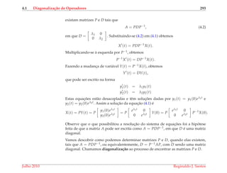 4.1 Diagonaliza¸c˜ao de Operadores 293
existam matrizes P e D tais que
A = PDP−1
, (4.2)
em que D =
λ1 0
0 λ2
. Substituindo-se (4.2) em (4.1) obtemos
X (t) = PDP−1
X(t).
Multiplicando-se `a esquerda por P−1, obtemos
P−1
X (t) = DP−1
X(t).
Fazendo a mudanc¸a de vari´avel Y(t) = P−1X(t), obtemos
Y (t) = DY(t),
que pode ser escrito na forma
y1(t) = λ1y1(t)
y2(t) = λ2y2(t)
Estas equac¸ ˜oes est˜ao desacopladas e tˆem soluc¸ ˜oes dadas por y1(t) = y1(0)eλ1t e
y2(t) = y2(0)eλ2t. Assim a soluc¸˜ao da equac¸˜ao (4.1) ´e
X(t) = PY(t) = P
y1(0)eλ1t
y2(0)eλ2t = P
eλ1t 0
0 eλ2t Y(0) = P
eλ1t 0
0 eλ2t P−1
X(0).
Observe que o que possibilitou a resoluc¸˜ao do sistema de equac¸ ˜oes foi a hip´otese
feita de que a matriz A pode ser escrita como A = PDP−1, em que D ´e uma matriz
diagonal.
Vamos descobrir como podemos determinar matrizes P e D, quando elas existem,
tais que A = PDP−1, ou equivalentemente, D = P−1AP, com D sendo uma matriz
diagonal. Chamamos diagonaliza¸c˜ao ao processo de encontrar as matrizes P e D.
Julho 2010 Reginaldo J. Santos
 