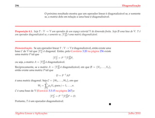 296 Diagonaliza¸c˜ao
O pr´oximo resultado mostra que um operador linear ´e diagonaliz´avel se, e somente
se, a matriz dele em relac¸˜ao a uma base ´e diagonaliz´avel.
Proposi¸c˜ao 4.1. Seja T : V → V um operador de um espa¸co vetorial V de dimens˜ao ﬁnita. Seja B uma base de V. T ´e
um operador diagonaliz´avel se, e somente se, [T]B
B ´e uma matriz diagonaliz´avel.
Demonstrac¸ ˜ao. Se um operador linear T : V → V ´e diagonaliz´avel, ent˜ao existe uma
base C de V tal que [T]C
C ´e diagonal. Ent˜ao, pelo Corol´ario 3.20 na p´agina 256 existe
uma matriz P tal que
[T]C
C = P−1
[T]B
BP,
ou seja, a matriz A = [T]B
B ´e diagonaliz´avel.
Reciprocamente, se a matriz A = [T]B
B ´e diagonaliz´avel, em que B = {V1, . . . , Vn},
ent˜ao existe uma matriz P tal que
D = P−1
AP
´e uma matriz diagonal. Seja C = {W1, . . . , Wn}, em que
Wj =
n
∑
i=1
pijVi, para j = 1, . . . , n.
C ´e uma base de V (Exerc´ıcio 3.3.15 na p´agina 267) e
[T]C
C = P−1
[T]B
BP = D.
Portanto, T ´e um operador diagonaliz´avel.
´Algebra Linear e Aplicac¸ ˜oes Julho 2010
 