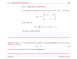 4.1 Diagonaliza¸c˜ao de Operadores 297
4.1.3 Autovalores e Autovetores
Se um operador T ´e diagonaliz´avel, ent˜ao existe uma base C = {V1, . . . , Vn} tal que
[T]C
C = D =





λ1 0 . . . 0
0 λ2 . . . 0
...
...
...
0 . . . 0 λn





.
O que implica que
T(Vj) =
n
∑
i=1
dijVi = λjVj, para j = 1, . . . , n.
Isto motiva a seguinte deﬁnic¸˜ao.
Deﬁni¸c˜ao 4.3. Seja T : V → V um operador linear. Um escalar λ ´e chamado autovalor de T, se existe um vetor
n˜ao nulo V ∈ V, tal que
T(V) = λV . (4.3)
Um vetor n˜ao nulo que satisfac¸a (4.3), ´e chamado de autovetor de T.
Julho 2010 Reginaldo J. Santos
 