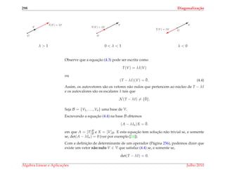 298 Diagonaliza¸c˜ao
¨
¨¨
¨¨¨B
¨
¨¨B
O
T(V) = λV
V
q
λ > 1
¨
¨¨
¨¨¨B
¨
¨¨B
O
V
T(V) = λV
q
0 < λ < 1
¨
¨¨
¨¨¨B
¨
¨¨%
O
V
T(V) = λV
q
λ < 0
Observe que a equac¸˜ao (4.3) pode ser escrita como
T(V) = λI(V)
ou
(T − λI)(V) = ¯0 . (4.4)
Assim, os autovetores s˜ao os vetores n˜ao nulos que pertencem ao n´ucleo de T − λI
e os autovalores s˜ao os escalares λ tais que
N (T − λI) = {¯0}.
Seja B = {V1, . . . , Vn} uma base de V.
Escrevendo a equac¸˜ao (4.4) na base B obtemos
(A − λIn)X = ¯0.
em que A = [T]B
B e X = [V]B. E esta equac¸˜ao tem soluc¸˜ao n˜ao trivial se, e somente
se, det(A − λIn) = 0 (ver por exemplo [24]).
Com a deﬁnic¸˜ao de determinante de um operador (P´agina 256), podemos dizer que
existe um vetor n˜ao nulo V ∈ V que satisfaz (4.4) se, e somente se,
det(T − λI) = 0.
´Algebra Linear e Aplicac¸ ˜oes Julho 2010
 