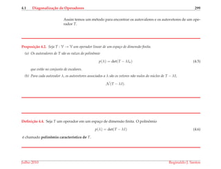 4.1 Diagonaliza¸c˜ao de Operadores 299
Assim temos um m´etodo para encontrar os autovalores e os autovetores de um ope-
rador T.
Proposi¸c˜ao 4.2. Seja T : V → V um operador linear de um espa¸co de dimens˜ao ﬁnita.
(a) Os autovalores de T s˜ao as ra´ızes do polinˆomio
p(λ) = det(T − λIn) (4.5)
que est˜ao no conjunto de escalares.
(b) Para cada autovalor λ, os autovetores associados a λ s˜ao os vetores n˜ao nulos do n´ucleo de T − λI,
N (T − λI).
Deﬁni¸c˜ao 4.4. Seja T um operador em um espac¸o de dimens˜ao ﬁnita. O polinˆomio
p(λ) = det(T − λI) (4.6)
´e chamado polinˆomio caracter´ıstico de T.
Julho 2010 Reginaldo J. Santos
 