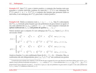 1.2 Subespa¸cos 21
Exemplo 1.17. Seja Cn(I), para n inteiro positivo, o conjunto das func¸ ˜oes reais que
possuem a n-´esima derivada cont´ınua no intervalo I. Cn(I) ´e um subespac¸o de
Cm(I), para 0 ≤ m ≤ n. E C∞(I), o conjunto das func¸ ˜oes que possuem todas as
derivadas, ´e um subespac¸o de Cn(I), para todo n inteiro positivo.
Exemplo 1.18. Dados os n´umeros reais x1 < x2 < . . . < xn. Seja S o subconjunto
de C2[x1, xn] formado pelas func¸ ˜oes que s˜ao polinˆomios de grau menor ou igual a 3
em cada subintervalo [xk, xk+1], para k = 1, . . . , n − 1. Este conjunto ´e chamado de
splines (c´ubicos) em [x1, xn] com pontos de quebra x2, . . . , xn−1.∗
Vamos mostrar que o conjunto S ´e um subespac¸o de C2[x1, xn]. Sejam f, g ∈ S e α
um escalar. Ent˜ao
f (x) =



a
(1)
0 + a
(1)
1 x + a
(1)
2 x2 + a
(1)
3 x3, se x1 ≤ x < x2,
...
...
a
(n−1)
0 + a
(n−1)
1 x + a
(n−1)
2 x2 + a
(n−1)
3 x3, se xn−1 ≤ x ≤ xn,
g(x) =



b
(1)
0 + b
(1)
1 x + b
(1)
2 x2 + b
(1)
3 x3, se x1 ≤ x < x2,
...
...
b
(n−1)
0 + b
(n−1)
1 x + b
(n−1)
2 x2 + b
(n−1)
3 x3, se xn−1 ≤ x ≤ xn,
Assim as func¸ ˜oes f e g s˜ao combinac¸˜ao linear de 4(n − 1) = 4n − 4 func¸ ˜oes. Mas, os
coeﬁcientes n˜ao s˜ao independentes, pois f, g, f , g , f e g s˜ao cont´ınuas nos pontos
∗A motivac¸˜ao para estudar este conjunto S vem do fato de que a equac¸˜ao da curva que descreve uma barra el´astica que vai de x1 a xn
sujeita a forc¸as externas localizadas nos pontos x2, . . . , xn−1 satisfaz y(iv)(x) = 0 nos subintervalos (xi, xi+1) e lim
x→xi+
y (x) − lim
x→xi−
y (x)
proporcional `a forc¸a aplicada no ponto xi. O que leva a que y(x) seja um polinˆomio de grau menor ou igual a 3 em cada subintervalo
(xi, xi+1) com y (x) cont´ınua no intervalo [x1, xn].
Julho 2010 Reginaldo J. Santos
 