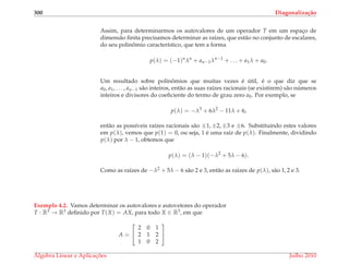 300 Diagonaliza¸c˜ao
Assim, para determinarmos os autovalores de um operador T em um espac¸o de
dimens˜ao ﬁnita precisamos determinar as ra´ızes, que est˜ao no conjunto de escalares,
do seu polinˆomio caracter´ıstico, que tem a forma
p(λ) = (−1)n
λn
+ an−1λn−1
+ . . . + a1λ + a0.
Um resultado sobre polinˆomios que muitas vezes ´e ´util, ´e o que diz que se
a0, a1, . . . , an−1 s˜ao inteiros, ent˜ao as suas ra´ızes racionais (se existirem) s˜ao n´umeros
inteiros e divisores do coeﬁciente do termo de grau zero a0. Por exemplo, se
p(λ) = −λ3
+ 6λ2
− 11λ + 6,
ent˜ao as poss´ıveis ra´ızes racionais s˜ao ±1, ±2, ±3 e ±6. Substituindo estes valores
em p(λ), vemos que p(1) = 0, ou seja, 1 ´e uma ra´ız de p(λ). Finalmente, dividindo
p(λ) por λ − 1, obtemos que
p(λ) = (λ − 1)(−λ2
+ 5λ − 6).
Como as ra´ızes de −λ2 + 5λ − 6 s˜ao 2 e 3, ent˜ao as ra´ızes de p(λ), s˜ao 1, 2 e 3.
Exemplo 4.2. Vamos determinar os autovalores e autovetores do operador
T : R3 → R3 deﬁnido por T(X) = AX, para todo X ∈ R3, em que
A =


2 0 1
2 1 2
1 0 2


´Algebra Linear e Aplicac¸ ˜oes Julho 2010
 