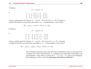 4.1 Diagonaliza¸c˜ao de Operadores 303
O sistema
(A − λ2I3)X = ¯0
´e 

−3 2 0
0 0 4
0 0 3




x
y
z

 =


0
0
0

 .
Assim a soluc¸˜ao geral do sistema (A − λ2I3)X = ¯0 ´e {α(2, 3, 0) | α ∈ R}. Portanto, o
conjunto de todos os autovetores associados a λ2 = 4 acrescentado o vetor nulo ´e
W2 = {p(x) = α(2(1) + 3(x)) | α ∈ R}.
O sistema
(A − λ3I3)X = ¯0
´e 

−6 2 0
0 −3 4
0 0 0




x
y
z

 =


0
0
0

 .
Assim a soluc¸˜ao geral do sistema (A − λ3I3)X = ¯0 ´e {α(4, 12, 9) | α ∈ R}. Portanto,
o conjunto de todos os autovetores associados a λ2 = 7 acrescentado o vetor nulo ´e
W3 = {p(x) = α(4(1) + 12(x) + 9(x2
)) | α ∈ R}.
Nos exemplos anteriores, para cada autovalor encontramos todos os autovetores as-
sociados a ele. Para cada autovalor λ, o conjunto dos autovetores associados a ele
acrescentado o vetor nulo ´e o n´ucleo de T − λI, N (T − λI), que ´e um subespac¸o.
Este subespac¸o recebe o nome de autoespa¸co associado ao autovalor λ.
Julho 2010 Reginaldo J. Santos
 