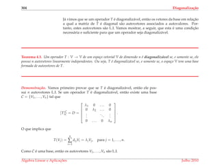 304 Diagonaliza¸c˜ao
J´a vimos que se um operador T ´e diagonaliz´avel, ent˜ao os vetores da base em relac¸˜ao
a qual a matriz de T ´e diagonal s˜ao autovetores associados a autovalores. Por-
tanto, estes autovetores s˜ao L.I. Vamos mostrar, a seguir, que esta ´e uma condic¸˜ao
necess´aria e suﬁciente para que um operador seja diagonaliz´avel.
Teorema 4.3. Um operador T : V → V de um espa¸co vetorial V de dimens˜ao n ´e diagonaliz´avel se, e somente se, ele
possui n autovetores linearmente independentes. Ou seja, T ´e diagonaliz´avel se, e somente se, o espa¸co V tem uma base
formada de autovetores de T.
Demonstrac¸ ˜ao. Vamos primeiro provar que se T ´e diagonaliz´avel, ent˜ao ele pos-
sui n autovetores L.I. Se um operador T ´e diagonaliz´avel, ent˜ao existe uma base
C = {V1, . . . , Vn} tal que
[T]C
C = D =





λ1 0 . . . 0
0 λ2 . . . 0
...
...
...
0 . . . 0 λn





.
O que implica que
T(Vj) =
n
∑
i=1
dijVi = λjVj, para j = 1, . . . , n.
Como C ´e uma base, ent˜ao os autovetores V1, . . . , Vn s˜ao L.I.
´Algebra Linear e Aplicac¸ ˜oes Julho 2010
 