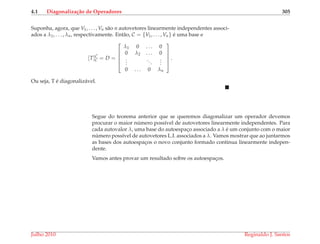 4.1 Diagonaliza¸c˜ao de Operadores 305
Suponha, agora, que V1, . . . , Vn s˜ao n autovetores linearmente independentes associ-
ados a λ1, . . . , λn, respectivamente. Ent˜ao, C = {V1, . . . , Vn} ´e uma base e
[T]C
C = D =





λ1 0 . . . 0
0 λ2 . . . 0
...
...
...
0 . . . 0 λn





.
Ou seja, T ´e diagonaliz´avel.
Segue do teorema anterior que se queremos diagonalizar um operador devemos
procurar o maior n´umero poss´ıvel de autovetores linearmente independentes. Para
cada autovalor λ, uma base do autoespac¸o associado a λ ´e um conjunto com o maior
n´umero poss´ıvel de autovetores L.I. associados a λ. Vamos mostrar que ao juntarmos
as bases dos autoespac¸os o novo conjunto formado continua linearmente indepen-
dente.
Vamos antes provar um resultado sobre os autoespac¸os.
Julho 2010 Reginaldo J. Santos
 
