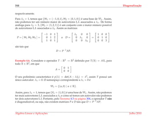 310 Diagonaliza¸c˜ao
respectivamente.
Para λ1 = 1, temos que {W1 = (−1, 0, 1), W2 = (0, 1, 0)} ´e uma base de W1. Assim,
n˜ao podemos ter um n´umero maior de autovetores L.I. associados a λ1. De forma
an´aloga para λ2 = 3, {W3 = (1, 2, 1)} ´e um conjunto com o maior n´umero poss´ıvel
de autovetores L.I. associados a λ2. Assim as matrizes
P = [ W1 W2 W3 ] =


−1 0 1
0 1 2
1 0 1

 e D =


λ1 0 0
0 λ1 0
0 0 λ2

 =


1 0 0
0 1 0
0 0 3


s˜ao tais que
D = P−1
AP.
Exemplo 4.6. Considere o operador T : R2 → R2 deﬁnido por T(X) = AX, para
todo X ∈ R2, em que
A =
0 1
0 0
O seu polinˆomio caracter´ıstico ´e p(λ) = det(A − λI2) = λ2, assim T possui um
´unico autovalor: λ1 = 0. O autoespac¸o correspondente a λ1 = 0 ´e
W1 = {(α, 0) | α ∈ R}.
Assim, para λ1 = 1, temos que {V1 = (1, 0)} ´e uma base de W1. Assim, n˜ao podemos
ter mais autovetores L.I. associados a λ1 e como s´o temos um autovalor n˜ao podemos
ter dois autovetores L.I. Portanto, pelo Teorema 4.3 na p´agina 304, o operador T n˜ao
´e diagonaliz´avel, ou seja, n˜ao existem matrizes P e D tais que D = P−1AP.
´Algebra Linear e Aplicac¸ ˜oes Julho 2010
 