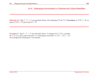 4.1 Diagonaliza¸c˜ao de Operadores 311
4.1.4 Subespa¸cos Invariantes e o Teorema de Cayley-Hamilton
Deﬁni¸c˜ao 4.5. Seja T : V → V um operador linear. Um subespac¸o W de V ´e T-invariante, se T(W) ⊆ W, ou
seja, se T(W) ∈ W, para todo W ∈ W.
Exemplo 4.7. Seja T : V → V um operador linear. A imagem de T, I(T), o n´ucleo
de T, N (T) e para cada autovalor λ, o autoespac¸o associado a λ, Wλ = N (T − λI)
s˜ao exemplos de subespac¸os T-invariantes.
Julho 2010 Reginaldo J. Santos
 