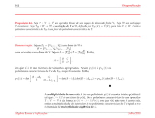 312 Diagonaliza¸c˜ao
Proposi¸c˜ao 4.6. Seja T : V → V um operador linear de um espa¸co de dimens˜ao ﬁnita V. Seja W um subespa¸co
T-invariante. Seja TW : W → W, a restric¸ ˜ao de T a W, deﬁnida por TW(V) = T(V), para todo V ∈ W. Ent˜ao o
polinˆomio caracter´ıstico de TW ´e um fator do polinˆomio caracter´ıstico de T.
Demonstrac¸ ˜ao. Sejam B1 = {V1, . . . , Vk} uma base de W e
B = {V1, . . . , Vk, Vk+1, . . . , Vn}
uma extens˜ao a uma base de V. Sejam A = [T]B
B e B = [TW]B1
B1
. Ent˜ao,
A =
B C
¯0 D
,
em que C e D s˜ao matrizes de tamanhos apropriados. Sejam pT(λ) e pTW
(λ) os
polinˆomios caracter´ısticos de T e de TW, respectivamente. Ent˜ao,
pT(λ) = det
B − λIk C
¯0 D − λIn−k
= det(B − λIk) det(D − λIn−k) = pTW
(λ) det(D − λIn−k).
A multiplicidade de uma raiz λ de um polinˆomio p(t) ´e o maior inteiro positivo k
tal que (t − λ)k ´e um fator de p(t). Se o polinˆomio caracter´ıstico de um operador
T : V → V ´e da forma pT(t) = (t − λ)mr(t), em que r(t) n˜ao tem λ como ra´ız,
ent˜ao a multiplicidade do autovalor λ no polinˆomio caracter´ıstico de T ´e igual a m e
´e chamada de multiplicidade alg´ebrica de λ.
´Algebra Linear e Aplicac¸ ˜oes Julho 2010
 