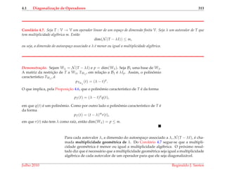 4.1 Diagonaliza¸c˜ao de Operadores 313
Corol´ario 4.7. Seja T : V → V um operador linear de um espa¸co de dimens˜ao ﬁnita V. Seja λ um autovalor de T que
tem multiplicidade alg´ebrica m. Ent˜ao
dim(N (T − λI)) ≤ m,
ou seja, a dimens˜ao do autoespa¸co associado a λ ´e menor ou igual a multiplicidade alg´ebrica.
Demonstrac¸ ˜ao. Sejam Wλ = N (T − λI) e p = dim(Wλ). Seja B1 uma base de Wλ.
A matriz da restric¸˜ao de T a Wλ, TWλ
, em relac¸˜ao a B1 ´e λIp. Assim, o polinˆomio
caracter´ıstico TWλ
, ´e
pTWλ
(t) = (λ − t)p
.
O que implica, pela Proposic¸˜ao 4.6, que o polinˆomio caracter´ıstico de T ´e da forma
pT(t) = (λ − t)p
q(t),
em que q(t) ´e um polinˆomio. Como por outro lado o polinˆomio caracter´ıstico de T ´e
da forma
pT(t) = (t − λ)m
r(t),
em que r(t) n˜ao tem λ como ra´ız, ent˜ao dim(Wλ) = p ≤ m.
Para cada autovalor λ, a dimens˜ao do autoespac¸o associado a λ, N (T − λI), ´e cha-
mada multiplicidade geom´etrica de λ. Do Corol´ario 4.7 segue-se que a multipli-
cidade geom´etrica ´e menor ou igual a multiplicidade alg´ebrica. O pr´oximo resul-
tado diz que ´e necess´ario que a multiplicidade geom´etrica seja igual a multiplicidade
alg´ebrica de cada autovalor de um operador para que ele seja diagonaliz´avel.
Julho 2010 Reginaldo J. Santos
 