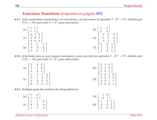 320 Diagonaliza¸c˜ao
Exerc´ıcios Num´ericos (respostas na p´agina 455)
4.1.1. Ache o polinˆomio caracter´ıstico, os autovalores e os autovetores do operador T : Rn → Rn, deﬁnido por
T(X) = AX, para todo X ∈ Rn, para cada matriz:
(a)
1 1
1 1
(b)
1 −1
2 4
(c)


0 1 2
0 0 3
0 0 0

 (d)


1 0 0
−1 3 0
3 2 −2


(e)


2 −2 3
0 3 −2
0 −1 2

 (f)


2 2 3
1 2 1
2 −2 1


4.1.2. Ache bases para os auto-espac¸os associados a cada autovalor do operador T : Rn → Rn, deﬁnido por
T(X) = AX, para todo X ∈ Rn, para cada matriz:
(a)


2 0 0
3 −1 0
0 4 3

 (b)


2 3 0
0 1 0
0 0 2


(c)




1 2 3 4
0 −1 3 2
0 0 3 3
0 0 0 2



 (d)




2 2 3 4
0 2 3 2
0 0 1 1
0 0 0 1




4.1.3. Veriﬁque quais das matrizes s˜ao diagonaliz´aveis:
(a)
1 4
1 −2
(b)
1 0
−2 1
(c)


1 1 −2
4 0 4
1 −1 4

 (d)


1 2 3
0 −1 2
0 0 2


´Algebra Linear e Aplicac¸ ˜oes Julho 2010
 
