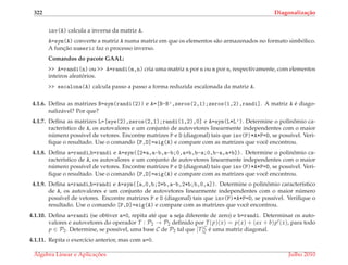 322 Diagonaliza¸c˜ao
inv(A) calcula a inversa da matriz A.
A=sym(A) converte a matriz A numa matriz em que os elementos s˜ao armazenados no formato simb´olico.
A func¸˜ao numeric faz o processo inverso.
Comandos do pacote GAAL:
>> A=randi(n) ou >> A=randi(m,n) cria uma matriz n por n ou m por n, respectivamente, com elementos
inteiros aleat´orios.
>> escalona(A) calcula passo a passo a forma reduzida escalonada da matriz A.
4.1.6. Deﬁna as matrizes B=sym(randi(2)) e A=[B-B’,zeros(2,1);zeros(1,2),randi]. A matriz A ´e diago-
naliz´avel? Por que?
4.1.7. Deﬁna as matrizes L=[eye(2),zeros(2,1);randi(1,2),0] e A=sym(L*L’). Determine o polinˆomio ca-
racter´ıstico de A, os autovalores e um conjunto de autovetores linearmente independentes com o maior
n´umero poss´ıvel de vetores. Encontre matrizes P e D (diagonal) tais que inv(P)*A*P=D, se poss´ıvel. Veri-
ﬁque o resultado. Use o comando [P,D]=eig(A) e compare com as matrizes que vocˆe encontrou.
4.1.8. Deﬁna a=randi,b=randi e A=sym([2*a,a-b,a-b;0,a+b,b-a;0,b-a,a+b]). Determine o polinˆomio ca-
racter´ıstico de A, os autovalores e um conjunto de autovetores linearmente independentes com o maior
n´umero poss´ıvel de vetores. Encontre matrizes P e D (diagonal) tais que inv(P)*A*P=D, se poss´ıvel. Veri-
ﬁque o resultado. Use o comando [P,D]=eig(A) e compare com as matrizes que vocˆe encontrou.
4.1.9. Deﬁna a=randi,b=randi e A=sym([a,0,b;2*b,a-b,2*b;b,0,a]). Determine o polinˆomio caracter´ıstico
de A, os autovalores e um conjunto de autovetores linearmente independentes com o maior n´umero
poss´ıvel de vetores. Encontre matrizes P e D (diagonal) tais que inv(P)*A*P=D, se poss´ıvel. Veriﬁque o
resultado. Use o comando [P,D]=eig(A) e compare com as matrizes que vocˆe encontrou.
4.1.10. Deﬁna a=randi (se obtiver a=0, repita at´e que a seja diferente de zero) e b=randi. Determinar os auto-
valores e autovetores do operador T : P2 → P2 deﬁnido por T(p)(x) = p(x) + (ax + b)p (x), para todo
p ∈ P2. Determine, se poss´ıvel, uma base C de P2 tal que [T]C
C ´e uma matriz diagonal.
4.1.11. Repita o exerc´ıcio anterior, mas com a=0.
´Algebra Linear e Aplicac¸ ˜oes Julho 2010
 