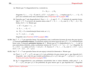 324 Diagonaliza¸c˜ao
(a) Mostre que T ´e diagonaliz´avel se, e somente se,
V = W1 ⊕ · · · ⊕ Wk.
(Sugest˜ao: V1 + . . . + Vk = ¯0, com Vi ∈ N (T − λi I), para i = 1, . . . , k implica que V1 = . . . = Vk = ¯0,
pois caso contr´ario seria uma contradic¸˜ao com a Proposic¸˜ao 4.5 na p´agina 306)
(b) Suponha que T seja diagonaliz´avel. Para i = 1, . . . , k, seja Pi : V → V deﬁnida da seguinte forma.
Seja V ∈ V. V se escreve de maneira ´unica como V = V1 + . . . + Vk, com V1 ∈ W1, . . . , Vk ∈ Wk.
Ent˜ao, Pi(V) = Vi. Mostre que
i. P2
i = Pi, para i = 1, . . . , k.
ii. P1 + . . . + Pk = I.
iii. PiPj = O, a transformac¸˜ao linear nula, se i = j.
iv. T = λ1P1 + . . . + λkPk.
(Sugest˜ao: use o Exerc´ıcio 3.3.19 na p´agina 268.)
4.1.20. Seja T : V → V um operador linear. Um polinˆomio com o coeﬁciente do termo de mais alto grau igual a
1 ´e chamado polinˆomio mˆonico. O polinˆomio mˆonico de menor grau tal que p(T) = O, a transformac¸˜ao
linear nula, ´e chamado polinˆomio m´ınimo de T. Mostre que se T ´e diagonaliz´avel e λ1, . . . , λk s˜ao os
seus autovalores distintos, ent˜ao o polinˆomio m´ınimo de T ´e m(t) = (t − λ1) . . . (t − λk). (Sugest˜ao: Se
Vi ∈ N (T − λi), ent˜ao m(T)(Vi) = m(λi)Vi = ¯0. Escreva V = V1 + . . . + Vk, com Vi ∈ N (T − λi I) e
m(T) = (T − λ1I) . . . (T − λk I).)
4.1.21. Seja T : V → V um operador linear em um espac¸o vetorial de dimens˜ao n. Mostre que
(a) Para k ≥ n, Tk = rk(T), em que rk(t) ´e um polinˆomio de grau menor que n, que depende de k.
(Sugest˜ao: use o fato de que existem polinˆomios q(t) e rk(t) tais que tk = q(t)pT(t) + rk(t) e o
Teorema de Cayley-Hamilton na p´agina 315.)
(b) Se T ´e diagonaliz´avel e seu polinˆomio caracter´ıstico tem m ra´ızes distintas, ent˜ao para k ≥ m,
Tk = rk(T), em que rk(t) ´e um polinˆomio de grau menor que m, que depende de k. (Sugest˜ao:
´Algebra Linear e Aplicac¸ ˜oes Julho 2010
 