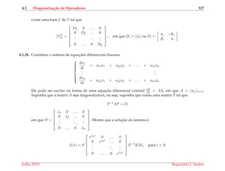4.1 Diagonaliza¸c˜ao de Operadores 327
existe uma base C de V tal que
[T]C
C =





D1 0 . . . 0
0 D2 . . . 0
...
...
...
0 . . . 0 Dk





, em que Di = [λi] ou Di =
αi −βi
βi αi
.
4.1.28. Considere o sistema de equac¸ ˜oes diferenciais lineares



dx1
dt
= a11x1 + a12x2 + . . . + a1nxn
...
...
dxn
dt
= an1x1 + an2x2 + . . . + annxn
Ele pode ser escrito na forma de uma equac¸˜ao diferencial vetorial dX
dt = AX, em que A = (aij)n×n.
Suponha que a matriz A seja diagonaliz´avel, ou seja, suponha que exista uma matriz P tal que
P−1
AP = D,
em que D =





λ1 0 . . . 0
0 λ2 . . . 0
...
...
...
0 . . . 0 λn





. Mostre que a soluc¸˜ao do sistema ´e
X(t) = P





eλ1t 0 . . . 0
0 eλ2t . . . 0
...
...
...
0 . . . 0 eλnt





P−1
X(0), para t ≥ 0.
Julho 2010 Reginaldo J. Santos
 