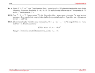 328 Diagonaliza¸c˜ao
4.1.29. Sejam T, S : V → V com V de dimens˜ao ﬁnita. Mostre que TS e ST possuem os mesmos autovalores.
(Sugest˜ao: Separe em dois casos: λ = 0 e λ = 0. No segundo caso, mostre que se V ´e autovetor de TS,
ent˜ao SV ´e autovetor de ST.)
4.1.30. Seja T : V → V. Suponha que V tenha dimens˜ao ﬁnita. Mostre que o trac¸o de T ´e igual a soma
das ra´ızes do seu polinˆomio caracter´ıstico, incluindo as multiplicidades. (Sugest˜ao: use o fato de que
tr(AB) = tr(BA).)
4.1.31. (Teorema de Cayley-Hamilton para matrizes) Se p(t) = a0 + a1t + . . . + antn ´e um polinˆomio e A ´e uma
matriz n × n, deﬁnimos a matriz
p(A) = a0In + a1A + . . . + an An
.
Seja p(t) o polinˆomio caracter´ıstico da matriz A, ent˜ao p(A) = ¯0.
´Algebra Linear e Aplicac¸ ˜oes Julho 2010
 