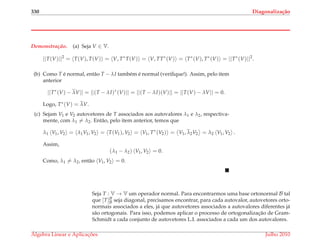 330 Diagonaliza¸c˜ao
Demonstrac¸ ˜ao. (a) Seja V ∈ V.
||T(V)||2
= T(V), T(V) = V, T∗
T(V) = V, TT∗
(V) = T∗
(V), T∗
(V) = ||T∗
(V)||2
.
(b) Como T ´e normal, ent˜ao T − λI tamb´em ´e normal (veriﬁque!). Assim, pelo item
anterior
||T∗
(V) − λV|| = ||(T − λI)∗
(V)|| = ||(T − λI)(V)|| = ||T(V) − λV|| = 0.
Logo, T∗(V) = λV.
(c) Sejam V1 e V2 autovetores de T associados aos autovalores λ1 e λ2, respectiva-
mente, com λ1 = λ2. Ent˜ao, pelo item anterior, temos que
λ1 V1, V2 = λ1V1, V2 = T(V1), V2 = V1, T∗
(V2) = V1, λ2V2 = λ2 V1, V2 .
Assim,
(λ1 − λ2) V1, V2 = 0.
Como, λ1 = λ2, ent˜ao V1, V2 = 0.
Seja T : V → V um operador normal. Para encontrarmos uma base ortonormal B tal
que [T]B
B seja diagonal, precisamos encontrar, para cada autovalor, autovetores orto-
normais associados a eles, j´a que autovetores associados a autovalores diferentes j´a
s˜ao ortogonais. Para isso, podemos aplicar o processo de ortogonalizac¸˜ao de Gram-
Schmidt a cada conjunto de autovetores L.I. associados a cada um dos autovalores.
´Algebra Linear e Aplicac¸ ˜oes Julho 2010
 