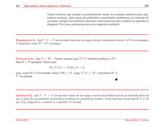 4.2 Operadores Auto-adjuntos e Normais 333
Vamos mostrar que usando o procedimento usado no exemplo anterior, para ope-
radores normais, cujas ra´ızes do polinˆomio caracter´ıstico pertencem ao conjunto de
escalares, sempre encontramos uma base ortonormal em que a matriz do operador ´e
diagonal. Para isso, precisamos provar o seguinte resultado.
Proposi¸c˜ao 4.11. Seja T : V → V um operador linear em um espa¸co vetorial com produto interno. Se W ´e um subespa¸co
T-invariante, ent˜ao W⊥ ´e T∗-invariante.
Demonstrac¸ ˜ao. Seja V ∈ W⊥. Vamos mostrar que T∗(V) tamb´em pertence a W⊥.
Seja W ∈ W qualquer. Temos que
W, T∗
(V) = T(W), V = 0,
pois, como W ´e T-invariante, ent˜ao T(W) ∈ W. Logo, T∗(V) ∈ W⊥ e portanto W⊥ ´e
T∗-invariante.
Teorema 4.12. Seja T : V → V um operador linear em um espa¸co vetorial com produto interno de dimens˜ao ﬁnita tal
que as ra´ızes do seu polinˆomio caracter´ıstico pertencem ao conjunto de escalares. Existe uma base ortonormal de V, C, tal
que [T]C
C ´e diagonal se, e somente se, o operador T ´e normal.
Julho 2010 Reginaldo J. Santos
 