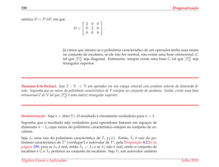 338 Diagonaliza¸c˜ao
satisfaz D = Pt AP, em que
D =


2 0 0
0 2 0
0 0 8

 .
J´a vimos que mesmo se o polinˆomio caracter´ıstico de um operador tenha suas ra´ızes
no conjunto de escalares, se ele n˜ao for normal, n˜ao existe uma base ortonormal, C,
tal que [T]C
C seja diagonal. Entretanto, sempre existe uma base C, tal que [T]C
C seja
triangular superior.
Teorema 4.16 (Schur). Seja T : V → V um operador em um espa¸co vetorial com produto interno de dimens˜ao ﬁ-
nita. Suponha que as ra´ızes do polinˆomio caracter´ıstico de T estejam no conjunto de escalares. Ent˜ao, existe uma base
ortonormal C de V tal que [T]C
C ´e uma matriz triangular superior.
Demonstrac¸ ˜ao. Seja n = dim(V). O resultado ´e claramente verdadeiro para n = 1.
Suponha que o resultado seja verdadeiro para operadores lineares em espac¸os de
dimens˜ao n − 1, cujas ra´ızes do polinˆomio caracter´ıstico estejam no conjunto de es-
calares.
Seja λ1 uma ra´ız do polinˆomio caracter´ıstico de T, pT(t). Ent˜ao, λ1 ´e raiz do po-
linˆomio caracter´ıstico de T∗ (veriﬁque!) e autovalor de T∗, pela Proposic¸˜ao 4.2(b) na
p´agina 299, pois se λ1 ´e real, ent˜ao λ1 = λ1 e se λ1 n˜ao ´e real, ent˜ao o conjunto de
escalares ´e C e λ1 pertence ao conjunto de escalares. Seja V1 um autovetor unit´ario
´Algebra Linear e Aplicac¸ ˜oes Julho 2010
 