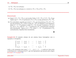 1.2 Subespa¸cos 25
(a) W1 ∩ W2 ´e um subespa¸co.
(b) W1 ∪ W2 ´e um subespa¸co se, e somente se, W1 ⊆ W2 ou W2 ⊆ W1.
Demonstrac¸ ˜ao.
(a) Sejam V, W ∈ W1 ∩ W2 e α um escalar. Ent˜ao, V, W ∈ W1 e V, W ∈ W2. O que
implica que V + W e αV pertencem a W1 e a W2, ou seja, pertencem a W1 ∩ W2.
(b) Por contradic¸˜ao, suponha que exista V ∈ W1, que n˜ao pertenc¸a a W2 e W ∈ W2,
que n˜ao pertenc¸a a W1. Como a uni˜ao W1 ∪ W2, por hip´otese, ´e um subespac¸o,
ent˜ao U = V + W pertence a uni˜ao W1 ∪ W2, ou seja, U pertence a W1 ou a
W2. Se U ∈ W1, ent˜ao W = U − V pertenceria a W1, contradizendo a hip´otese
feita inicialmente. Agora, se U ∈ W2, ent˜ao V = U − W pertenceria a W2,
contradizendo a hip´otese feita inicialmente.
Exemplo 1.21. O conjunto soluc¸˜ao de um sistema linear homogˆeneo com m
equac¸ ˜oes e n inc´ognitas,



a11x1 + a12x2 + . . . + a1nxn = 0
a21x1 + a22x2 + . . . + a2nxn = 0
... . . .
... =
...
am1x1 + am2x2 + . . . + amnxn = 0
onde aij s˜ao constantes reais, para i = 1, . . . , m e j = 1, . . . , n, pode ser visto como
a intersec¸˜ao de m subespac¸os de Rn, que s˜ao hiperplanos que passam pela origem
(Exemplo 1.11 na p´agina 17).
Julho 2010 Reginaldo J. Santos
 