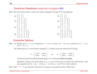 340 Diagonaliza¸c˜ao
Exerc´ıcios Num´ericos (respostas na p´agina 468)
4.2.1. Para cada matriz dada A, ache uma matriz ortogonal P tal que Pt AP seja diagonal:
(a)
2 2
2 2
(b)
2 1
1 2
(c)


0 0 1
0 0 0
1 0 0

 (d)


0 0 0
0 2 2
0 2 2


(e)


1 1 0
1 1 0
0 0 1

 (f)


2 1 1
1 2 1
1 1 2


(g)




1 2 0 0
2 1 0 0
0 0 1 2
0 0 2 1



 (h)




0 0 0 0
0 0 0 0
0 0 0 1
0 0 1 0




Exerc´ıcios Te´oricos
4.2.2. (a) Mostre que X = (x, y) ´e ortogonal a V = (a, b) = ¯0 com ||X|| = ||V|| se, e somente se, X = (−b, a)
ou X = (b, −a).
(b) Mostre que se A ´e uma matriz ortogonal 2 × 2, ent˜ao existe um n´umero real θ tal que
A =
cos θ −sen θ
sen θ cos θ
ou A =
cos θ sen θ
sen θ − cos θ
.
A primeira matriz tem determinante igual a 1 e ´e chamada matriz de rota¸c˜ao.
(Sugest˜ao: Comece com uma matriz (aij)2×2 e use o fato de que as colunas s˜ao ortonormais. Uma
das equac¸ ˜oes ser´a a2
11 + a2
21 = 1. Fac¸a a11 = cos θ e a21 = sen θ. Use o item anterior.)
4.2.3. Seja T : V → V um operador normal em um espac¸o com produto interno. Mostre que
´Algebra Linear e Aplicac¸ ˜oes Julho 2010
 