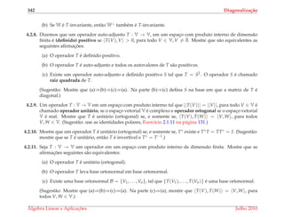 342 Diagonaliza¸c˜ao
(b) Se W ´e T-invariante, ent˜ao W⊥ tamb´em ´e T-invariante.
4.2.8. Dizemos que um operador auto-adjunto T : V → V, em um espac¸o com produto interno de dimens˜ao
ﬁnita ´e (deﬁnido) positivo se T(V), V > 0, para todo V ∈ V, V = ¯0. Mostre que s˜ao equivalentes as
seguintes aﬁrmac¸ ˜oes:
(a) O operador T ´e deﬁnido positivo.
(b) O operador T ´e auto-adjunto e todos os autovalores de T s˜ao positivos.
(c) Existe um operador auto-adjunto e deﬁnido positivo S tal que T = S2. O operador S ´e chamado
raiz quadrada de T.
(Sugest˜ao: Mostre que (a)⇒(b)⇒(c)⇒(a). Na parte (b)⇒(c) deﬁna S na base em que a matriz de T ´e
diagonal.)
4.2.9. Um operador T : V → V em um espac¸o com produto interno tal que ||T(V)|| = ||V||, para todo V ∈ V ´e
chamado operador unit´ario, se o espac¸o vetorial V ´e complexo e operador ortogonal se o espac¸o vetorial
V ´e real. Mostre que T ´e unit´ario (ortogonal) se, e somente se, T(V), T(W) = V, W , para todos
V, W ∈ V. (Sugest˜ao: use as identidades polares, Exerc´ıcio 2.1.11 na p´agina 131.)
4.2.10. Mostre que um operador T ´e unit´ario (ortogonal) se, e somente se, T∗ existe e T∗T = TT∗ = I. (Sugest˜ao:
mostre que se T ´e unit´ario, ent˜ao T ´e invert´ıvel e T∗ = T−1.)
4.2.11. Seja T : V → V um operador em um espac¸o com produto interno de dimens˜ao ﬁnita. Mostre que as
aﬁrmac¸ ˜oes seguintes s˜ao equivalentes:
(a) O operador T ´e unit´ario (ortogonal).
(b) O operador T leva base ortonormal em base ortonormal.
(c) Existe uma base ortonormal B = {V1, . . . , Vn}, tal que {T(V1), . . . , T(Vn)} ´e uma base ortonormal.
(Sugest˜ao: Mostre que (a)⇒(b)⇒(c)⇒(a). Na parte (c)⇒(a), mostre que T(V), T(W) = V, W , para
todos V, W ∈ V.)
´Algebra Linear e Aplicac¸ ˜oes Julho 2010
 