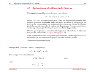 4.3 Aplica¸c˜ao: Identiﬁca¸c˜ao de Cˆonicas 345
4.3 Aplica¸c˜ao na Identiﬁca¸c˜ao de Cˆonicas
Uma equa¸c˜ao quadr´atica nas vari´aveis x e y tem a forma
ax2
+ bxy + cy2
+ dx + ey + f = 0,
onde a, b, c, d, e e f s˜ao n´umeros reais, com a, b e c n˜ao simultaneamente nulos. Esta
equac¸˜ao representa uma (se¸c˜ao) cˆonica, por poder ser obtida da intersec¸˜ao de um
cone circular com um plano. As cˆonicas mais importantes s˜ao elipses, hip´erboles e
par´abolas, que s˜ao chamadas de cˆonicas n˜ao degeneradas. As outras que incluem
um ´unico ponto, um par de retas, s˜ao chamadas cˆonicas degeneradas.
Dizemos que a equac¸˜ao de uma cˆonica n˜ao degenerada est´a na forma padr˜ao se ela
tem uma das formas dadas na Figura 4.1 na p´agina 348.
Nesta sec¸˜ao veremos como a diagonalizac¸˜ao de matrizes sim´etricas pode ser usada
na identiﬁcac¸˜ao das cˆonicas cujas equac¸ ˜oes n˜ao est˜ao na forma padr˜ao.
Vamos estudar alguns exemplos.
Exemplo 4.13. Considere a cˆonica C cuja equac¸˜ao ´e
5x2
− 4xy + 8y2
− 36 = 0.
Esta equac¸˜ao pode ser escrita como
Xt
AX − 36 = 0 , (4.13)
onde
A =
5 −2
−2 8
.
Julho 2010 Reginaldo J. Santos
 