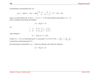 346 Diagonaliza¸c˜ao
O polinˆomio caracter´ıstico de A ´e
p(λ) = det(A − λI2) = det
5 − λ −2
−2 8 − λ
= λ2
− 13λ + 36 .
Logo, os autovalores de A s˜ao λ1 = 4 e λ2 = 9. Os autovetores associados a λ1 = 4
s˜ao as soluc¸ ˜oes n˜ao nulas do sistema
(A − 4I2)X = ¯0
ou
1 −2
−2 4
x
y
=
0
0
,
cuja soluc¸˜ao ´e
V1 = {(2α, α) | α ∈ R} .
Assim, V1 = (2, 1) ´e uma base para V1, pois gera V1 e ´e L.I. E W1 = V1
||V1||
= ( 2√
5
, 1√
5
)
´e uma base ortonormal para V1.
Os autovetores associados a λ2 = 9 s˜ao as soluc¸ ˜oes n˜ao nulas do sistema
(A − 9I2)X = ¯0
´Algebra Linear e Aplicac¸ ˜oes Julho 2010
 