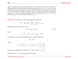 350 Diagonaliza¸c˜ao
que ´e a equac¸˜ao de uma elipse cujo esboc¸o ´e mostrado na Figura 4.2. Para fazer o
esboc¸o do gr´aﬁco, em primeiro lugar temos que trac¸ar os eixos x e y . O eixo x passa
pela origem, ´e paralelo e possui o mesmo sentido do vetor W1 (primeira coluna de P)
e o eixo y passa pela origem, ´e paralelo e possui o mesmo sentido de W2 (segunda
coluna de P). Depois, a partir da equac¸˜ao (4.14), veriﬁcamos na Figura 4.1 na p´agina
348 a forma da curva em relac¸˜ao aos eixos x e y .
Exemplo 4.14. Considere a cˆonica cuja equac¸˜ao ´e dada por
5x2
− 4xy + 8y2
+
20
√
5
x −
80
√
5
y + 4 = 0 .
Esta equac¸˜ao pode ser escrita como
Xt
AX + KX + 4 = 0 , (4.15)
onde
A =
5 −2
−2 8
e K = 20√
5
− 80√
5
.
A matriz A ´e a mesma do exemplo anterior. Assim, temos que
D = Pt
AP
onde,
D =
4 0
0 9
, e P = [W1 W2] =
2√
5
−1√
5
1√
5
2√
5
.
Vamos fazer a mudanc¸a de vari´aveis X = PX , onde X =
x
y
.
Substituindo X = PX na equac¸˜ao (4.15), obtemos
´Algebra Linear e Aplicac¸ ˜oes Julho 2010
 