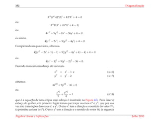 352 Diagonaliza¸c˜ao
X t
(Pt
AP)X + KPX + 4 = 0
ou
X t
DX + KPX + 4 = 0,
ou
4x 2
+ 9y 2
− 8x − 36y + 4 = 0 .
ou ainda,
4(x 2
− 2x ) + 9(y 2
− 4y ) + 4 = 0
Completando os quadrados, obtemos
4[(x 2
− 2x + 1) − 1] + 9[(y 2
− 4y + 4) − 4] + 4 = 0
ou
4(x − 1)2
+ 9(y − 2)2
− 36 = 0.
Fazendo mais uma mudanc¸a de vari´aveis
x = x − 1 e (4.16)
y = y − 2 (4.17)
obtemos
4x 2
+ 9y 2
− 36 = 0
ou
x 2
9
+
y 2
4
= 1 (4.18)
que ´e a equac¸˜ao de uma elipse cujo esboc¸o ´e mostrado na Figura 4.3. Para fazer o
esboc¸o do gr´aﬁco, em primeiro lugar temos que trac¸ar os eixos x e y , que por sua
vez s˜ao translac¸ ˜oes dos eixos x e y . O eixo x tem a direc¸˜ao e o sentido do vetor W1
(a primeira coluna de P). O eixo y tem a direc¸˜ao e o sentido do vetor W2 (a segunda
´Algebra Linear e Aplicac¸ ˜oes Julho 2010
 