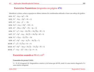 4.3 Aplica¸c˜ao: Identiﬁca¸c˜ao de Cˆonicas 355
Exerc´ıcios Num´ericos (respostas na p´agina 474)
Identiﬁcar a cˆonica, achar a equac¸˜ao no ´ultimo sistema de coordenadas utilizado e fazer um esboc¸o do gr´aﬁco.
4.3.1. 9x2 − 4xy + 6y2 = 30;
4.3.2. 3x2 − 8xy − 12y2 + 81 = 0;
4.3.3. 2x2 − 4xy − y2 = −24;
4.3.4. 21x2 + 6xy + 13y2 − 132 = 0;
4.3.5. 4x2 − 20xy + 25y2 − 15x − 6y = 0;
4.3.6. 9x2 + y2 + 6xy − 10
√
10x + 10
√
10y + 90 = 0;
4.3.7. 5x2 + 5y2 − 6xy − 30
√
2x + 18
√
2y + 82 = 0;
4.3.8. 5x2 + 12xy − 12
√
13x = 36;
4.3.9. 6x2 + 9y2 − 4xy − 4
√
5x − 18
√
5y = 5;
4.3.10. x2 − y2 + 2
√
3xy + 6x = 0;
4.3.11. 8x2 + 8y2 − 16xy + 33
√
2x − 31
√
2y + 70 = 0;
4.3.12. x2 − 6xy − 7y2 + 10x + 2y + 9 = 0;
Exerc´ıcios usando o MATLAB
Comandos do pacote GAAL:
>> [P,D]=diagonal(A) diagonaliza a matriz A, de forma que AP=PD, onde D ´e uma matriz diagonal e P ´e
uma matriz ortogonal.
Julho 2010 Reginaldo J. Santos
 