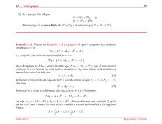 1.2 Subespa¸cos 27
(b) Se o espac¸o V ´e tal que
V = W1 + W2 e
W1 ∩ W2 = {¯0},
dizemos que V ´e soma direta de W1 e W2 e denotamos por V = W1 ⊕ W2.
Exemplo 1.23. Vimos no Exemplo 1.12 na p´agina 19 que o conjunto das matrizes
sim´etricas n × n:
W1 = {A ∈ Mnn | At
= A}
e o conjunto das matrizes anti-sim´etricas n × n:
W2 = {A ∈ Mnn | At
= −A}
s˜ao subespac¸os de Mnn. Vamos mostrar que Mnn = W1 ⊕ W2. Seja A uma matriz
qualquer n × n. Sejam A1 uma matriz sim´etrica e A2 uma matriz anti-sim´etrica a
serem determinadas tais que
A = A1 + A2. (1.6)
Tomando a transposta da equac¸˜ao (1.6) e usando o fato de que At
1 = A1 e At
2 = −A2
obtemos
At
= A1 − A2. (1.7)
Tomando-se a soma e a diferenc¸a das equac¸ ˜oes (1.6) e (1.7) obtemos
2A1 = A + At
e 2A2 = A − At
,
ou seja, A1 = 1
2 (A + At) e A2 = 1
2 (A − At). Assim obtemos que a matriz A pode
ser escrita como a soma de uma matriz sim´etrica e uma anti-sim´etrica da seguinte
forma:
A =
1
2
(A + At
) +
1
2
(A − At
).
Julho 2010 Reginaldo J. Santos
 