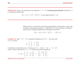 362 Diagonaliza¸c˜ao
Deﬁni¸c˜ao 4.10. Seja λ um autovalor de um operador T : V → V. O autoespa¸co generalizado associado a λ, ´e
o subconjunto deﬁnido por
Wλ = {V ∈ V | (T − λI)k
(V) = ¯0, para algum inteiro k > 0}.
Observe que Wλ consiste dos autovetores generalizados acrescentado o vetor nulo
e cont´em o autoespac¸o associado a λ. Al´em disso Wλ ´e um subespac¸o (veriﬁque!) .
Assim, temos a seguinte sequˆencia de subespac¸os encaixados:
N (T − λIn) ⊆ N (T − λIn)2
⊆ · · · ⊆ Wλ ⊆ V.
Exemplo 4.16. Seja T : R3 → R3 o operador deﬁnido por T(X) = AX, para todo
X ∈ R3, em que
A =


5 1 0
−4 1 0
−2 −1 3

 .
O polinˆomio caracter´ıstico de T ´e dado por p(λ) = det(A − λI3) = −(λ − 3)3.
Assim, o ´unico autovalor de T ´e λ = 3. A forma escalonada reduzida de
A − 3I3 =


2 1 0
−4 −2 0
−2 −1 0

 ´e


1 1/2 0
0 0 0
0 0 0


´Algebra Linear e Aplicac¸ ˜oes Julho 2010
 