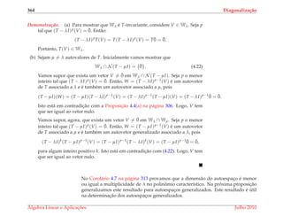 364 Diagonaliza¸c˜ao
Demonstrac¸ ˜ao. (a) Para mostrar que Wλ ´e T-invariante, considere V ∈ Wλ. Seja p
tal que (T − λI)p(V) = ¯0. Ent˜ao:
(T − λI)p
T(V) = T(T − λI)p
(V) = T¯0 = ¯0.
Portanto, T(V) ∈ Wλ.
(b) Sejam µ = λ autovalores de T. Inicialmente vamos mostrar que
Wλ ∩ N (T − µI) = {¯0}. (4.22)
Vamos supor que exista um vetor V = ¯0 em Wλ ∩ N (T − µI). Seja p o menor
inteiro tal que (T − λI)p(V) = ¯0. Ent˜ao, W = (T − λI)p−1(V) ´e um autovetor
de T associado a λ e ´e tamb´em um autovetor associado a µ, pois
(T − µI)(W) = (T − µI)(T − λI)p−1
(V) = (T − λI)p−1
(T − µI)(V) = (T − λI)p−1 ¯0 = ¯0.
Isto est´a em contradic¸˜ao com a Proposic¸˜ao 4.4(a) na p´agina 306. Logo, V tem
que ser igual ao vetor nulo.
Vamos supor, agora, que exista um vetor V = ¯0 em Wλ ∩ Wµ. Seja p o menor
inteiro tal que (T − µI)p(V) = ¯0. Ent˜ao, W = (T − µI)p−1(V) ´e um autovetor
de T associado a µ e ´e tamb´em um autovetor generalizado associado a λ, pois
(T − λI)k
(T − µI)p−1
(V) = (T − µI)p−1
(T − λI)k
(V) = (T − µI)p−1 ¯0 = ¯0,
para algum inteiro positivo k. Isto est´a em contradic¸˜ao com (4.22). Logo, V tem
que ser igual ao vetor nulo.
No Corol´ario 4.7 na p´agina 313 provamos que a dimens˜ao do autoespac¸o ´e menor
ou igual a multiplicidade de λ no polinˆomio caracter´ıstico. Na pr´oxima proposic¸˜ao
generalizamos este resultado para autoespac¸os generalizados. Este resultado ´e ´util
na determinac¸˜ao dos autoespac¸os generalizados.
´Algebra Linear e Aplicac¸ ˜oes Julho 2010
 