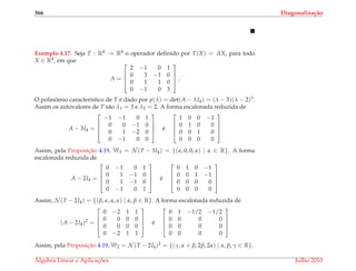 366 Diagonaliza¸c˜ao
Exemplo 4.17. Seja T : R4 → R4 o operador deﬁnido por T(X) = AX, para todo
X ∈ R4, em que
A =




2 −1 0 1
0 3 −1 0
0 1 1 0
0 −1 0 3



 .
O polinˆomio caracter´ıstico de T ´e dado por p(λ) = det(A − λI4) = (λ − 3)(λ − 2)3.
Assim os autovalores de T s˜ao λ1 = 3 e λ2 = 2. A forma escalonada reduzida de
A − 3I4 =




−1 −1 0 1
0 0 −1 0
0 1 −2 0
0 −1 0 0



 ´e




1 0 0 −1
0 1 0 0
0 0 1 0
0 0 0 0




Assim, pela Proposic¸˜ao 4.19, W3 = N (T − 3I4) = {(α, 0, 0, α) | α ∈ R}. A forma
escalonada reduzida de
A − 2I4 =




0 −1 0 1
0 1 −1 0
0 1 −1 0
0 −1 0 1



 ´e




0 1 0 −1
0 0 1 −1
0 0 0 0
0 0 0 0




Assim, N (T − 2I4) = {(β, α, α, α) | α, β ∈ R}. A forma escalonada reduzida de
(A − 2I4)2
=




0 −2 1 1
0 0 0 0
0 0 0 0
0 −2 1 1



 ´e




0 1 −1/2 −1/2
0 0 0 0
0 0 0 0
0 0 0 0




Assim, pela Proposic¸˜ao 4.19, W2 = N (T − 2I4)2 = {(γ, α + β, 2β, 2α) | α, β, γ ∈ R}.
´Algebra Linear e Aplicac¸ ˜oes Julho 2010
 